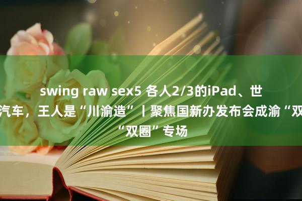 swing raw sex5 各人2/3的iPad、世界1/7的汽车，王人是“川渝造”丨聚焦国新办发布会成渝“双圈”专场