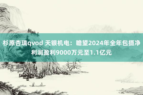 杉原杏璃qvod 天银机电：瞻望2024年全年包摄净利润盈利9000万元至1.1亿元