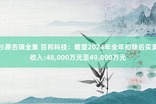 杉原杏璃全集 百邦科技：瞻望2024年全年扣除后买卖收入:48，000万元至49，000万元