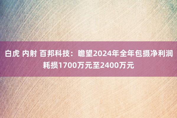 白虎 内射 百邦科技：瞻望2024年全年包摄净利润耗损1700万元至2400万元