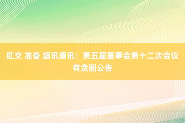 肛交 准备 超讯通讯：第五届董事会第十二次会议有贪图公告