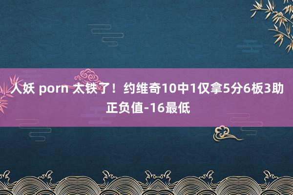 人妖 porn 太铁了！约维奇10中1仅拿5分6板3助 正负值-16最低