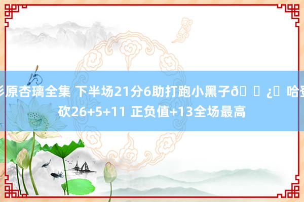 杉原杏璃全集 下半场21分6助打跑小黑子🐿️哈登砍26+5+11 正负值+13全场最高