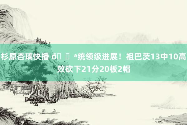 杉原杏璃快播 💪统领级进展！祖巴茨13中10高效砍下21分20板2帽