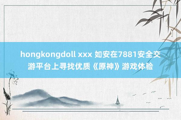 hongkongdoll xxx 如安在7881安全交游平台上寻找优质《原神》游戏体验