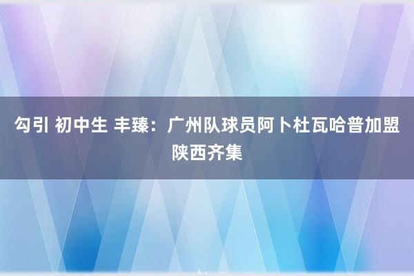 勾引 初中生 丰臻：广州队球员阿卜杜瓦哈普加盟陕西齐集