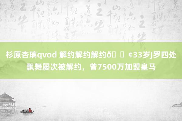 杉原杏璃qvod 解约解约解约😢33岁J罗四处飘舞屡次被解约，曾7500万加盟皇马