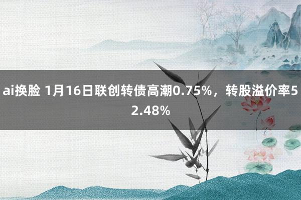 ai换脸 1月16日联创转债高潮0.75%，转股溢价率52.48%