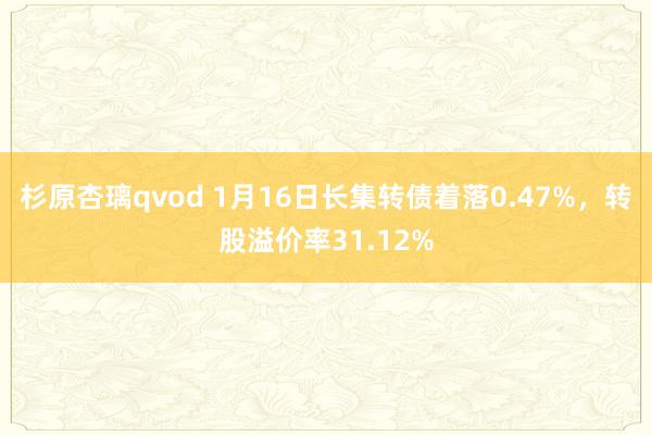 杉原杏璃qvod 1月16日长集转债着落0.47%，转股溢价率31.12%